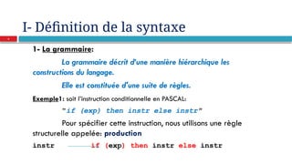 I- Définition de la syntaxe
1- La grammaire:
La grammaire décrit d’une manière hiérarchique les
constructions du langage.
Elle est constituée d'une suite de règles.
Exemple1: soit l’instruction conditionnelle en PASCAL:
"if (exp) then instr else instr"
Pour spécifier cette instruction, nous utilisons une règle
structurelle appelée: production
instr if (exp) then instr else instr
4
 