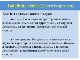 Indefinite article (Белгісіз артикль)
Белгісіз артикль қолданылуы:
     an – a, e, i, o, u дауысты әріптерінің алдында
қолданылады. Мысалы: an apple (алма), an engineer
(инженер), an ice-cream (балмұздақ) және солай
сияқты.

      a – жоғарыдағы бес дауысты әріптен тысқары
дауыссыз әріптердің алдында қолданылады. Мысалы:
a teacher (мұғалім), a banana (банан), a television
(теледидар), a hamburger (гамбургер) және солай
сияқты.
 