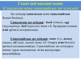 Count and uncount nouns
(Саналатын және саналмайтын зат есімдер)
      Зат есімдер саналатын және саналмайтын
болып бөлінеді.
      Саналатын зат есімдер: book (кітап), egg
(жұмыртқа), bed (кереует) және т.б. Бұлардың алдына
a/an артиклі қолданылады.

     Саналмайтын зат есімдер: water (су), money
(ақша), oil (май, мұнай) және т.б. Оларға a/an белгісіз
артиклі қолданылмайды. Саналмайтын зат есімдерге
көпше түрде жалғанатын -s/-es жалғаулары
жалғанбайды.
 