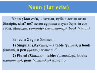 Noun (Зат есім)
     Noun (Зат есім) - заттың, құбылыстың атын
білдіріп, кім? не? деген сұраққа жауап беретін сөз
табы. Мысалы: computer (компьютер), book (кітап)

     Зат есім 2 түрге бөлінеді:
     1) Singular (Жекеше) – a table (үстел), a book
(кітап), a pen (қалам) және т.б.
     2) Plural (Көпше) – tables (үстелдер), books
(кітаптар), pens (қаламдар) және т.б.
 