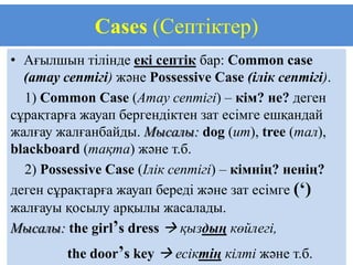 Cases (Септіктер)
• Ағылшын тілінде екі септік бар: Common case
  (атау септігі) және Possessive Case (ілік септігі).
  1) Common Case (Атау септігі) – кім? не? деген
сұрақтарға жауап бергендіктен зат есімге ешқандай
жалғау жалғанбайды. Мысалы: dog (ит), tree (тал),
blackboard (тақта) және т.б.
  2) Possessive Case (Ілік септігі) – кімнің? ненің?
деген сұрақтарға жауап береді және зат есімге (‘)
жалғауы қосылу арқылы жасалады.
Мысалы: the girl’s dress  қыздың көйлегі,
         the door’s key  есіктің кілті және т.б.
 