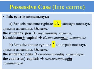 Possessive Case (Ілік септік)
• Ілік септік қолданылуы:
    a) Зат есім жекеше түрінде -'s жалғауы қосылуы
арқылы жасалады. Мысалы:
the student’s pen  студенттің қаламы,
Kazakhstan’s capital  Қазақстанның астанасы
    b) Зат есім көпше түрінде ‘ апостроф қосылуы
арқылы жасалады. Мысалы:
the students’ pens  студенттердің қаламдары,
the countries’ capitals  мемлекеттердің
астаналары
 