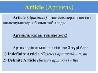 Article (Артикль)
    Article (Артикль) – зат есімдердің негізгі
анықтауыштары болып табылады.

     Артикль қазақ тілінде жоқ!

     Артикльдің ағылшын тілінде 2 түрі бар:
1) Indefinite Article (Белгісіз артикль) – a, an
2) Definite Article (Белгілі артикль) - the
 