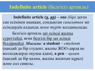 Indefinite article (Белгісіз артикль)
      Indefinite article (a, an) – one (бір) деген
сан есімінен шыққан, сондықтан саналатын зат
есімдердің алдында жеке түрде қолданылады.
     Белгісіз артикль зат есімді жалпы
суреттейді, яғни белгілі бір зат есімді
білдірмейді. Мысалы: a student – студент
(қандай да бір студент, жалпы ЖОО-дарда не
колледждерде оқушы адам), a pen – қалам
(қандай да бір қалам, жалпы жазатын құрал)
және сол сияқты.
 