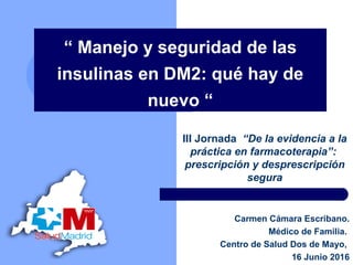 “ Manejo y seguridad de las
insulinas en DM2: qué hay de
nuevo “
III Jornada “De la evidencia a la
práctica en farmacoterapia”:
prescripción y desprescripción
segura
Carmen Cámara Escribano.
Médico de Familia.
Centro de Salud Dos de Mayo,
16 Junio 2016
 