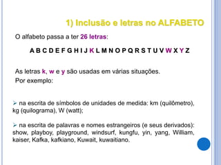 1) Inclusão e letras no ALFABETO
O alfabeto passa a ter 26 letras:
A B C D E F G H I J K L M N O P Q R S T U V W X Y Z
As letras k, w e y são usadas em várias situações.
Por exemplo:
 na escrita de símbolos de unidades de medida: km (quilômetro),
kg (quilograma), W (watt);
 na escrita de palavras e nomes estrangeiros (e seus derivados):
show, playboy, playground, windsurf, kungfu, yin, yang, William,
kaiser, Kafka, kafkiano, Kuwait, kuwaitiano.
 