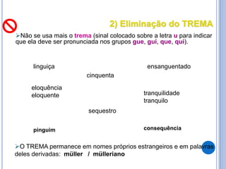 2) Eliminação do TREMA
Não se usa mais o trema (sinal colocado sobre a letra u para indicar
que ela deve ser pronunciada nos grupos gue, gui, que, qui).
cinquenta
linguiça ensanguentado
eloquência
eloquente tranquilidade
tranquilo
sequestro
O TREMA permanece em nomes próprios estrangeiros e em palavras
deles derivadas: müller / mülleriano
pinguim consequência
 