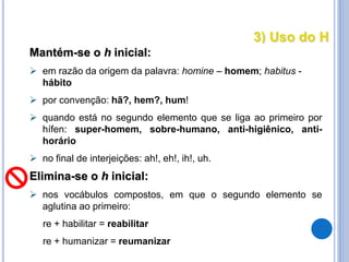 3) Uso do H
Mantém-se o h inicial:
 em razão da origem da palavra: homine – homem; habitus -
hábito
 por convenção: hã?, hem?, hum!
 quando está no segundo elemento que se liga ao primeiro por
hífen: super-homem, sobre-humano, anti-higiênico, anti-
horário
 no final de interjeições: ah!, eh!, ih!, uh.
Elimina-se o h inicial:
 nos vocábulos compostos, em que o segundo elemento se
aglutina ao primeiro:
re + habilitar = reabilitar
re + humanizar = reumanizar
 