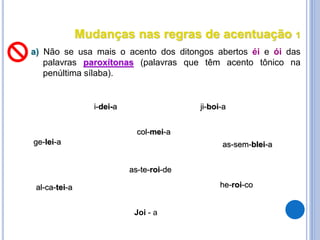 Mudanças nas regras de acentuação 1
a) Não se usa mais o acento dos ditongos abertos éi e ói das
palavras paroxítonas (palavras que têm acento tônico na
penúltima sílaba).
i-dei-a
ge-lei-a
ji-boi-a
he-roi-co
as-sem-blei-a
al-ca-tei-a
col-mei-a
as-te-roi-de
Joi - a
 