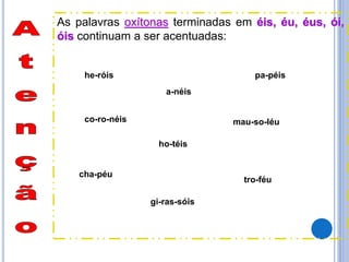 As palavras oxítonas terminadas em éis, éu, éus, ói,
óis continuam a ser acentuadas:
pa-péis
cha-péu
tro-féu
a-néis
mau-so-léuco-ro-néis
he-róis
ho-téis
gi-ras-sóis
 