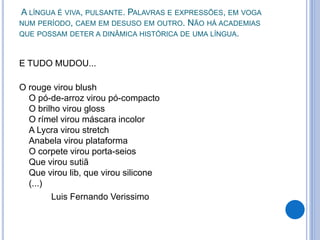 A LÍNGUA É VIVA, PULSANTE. PALAVRAS E EXPRESSÕES, EM VOGA
NUM PERÍODO, CAEM EM DESUSO EM OUTRO. NÃO HÁ ACADEMIAS
QUE POSSAM DETER A DINÂMICA HISTÓRICA DE UMA LÍNGUA.
E TUDO MUDOU...
O rouge virou blush
O pó-de-arroz virou pó-compacto
O brilho virou gloss
O rímel virou máscara incolor
A Lycra virou stretch
Anabela virou plataforma
O corpete virou porta-seios
Que virou sutiã
Que virou lib, que virou silicone
(...)
Luis Fernando Verissimo
 
