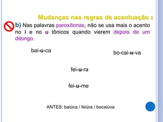 b) Nas palavras paroxítonas, não se usa mais o acento
no i e no u tônicos quando vierem depois de um
ditongo.
bai-u-ca bo-cai-u-va
fei-u-ra
fei-u-me
ANTES: baiúca / feiúra / bocaiúva
Mudanças nas regras de acentuação 2
 