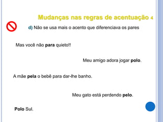 Mudanças nas regras de acentuação 4
d) Não se usa mais o acento que diferenciava os pares
Mas você não para quieto!!
Meu gato está perdendo pelo.
Polo Sul.
Meu amigo adora jogar polo.
A mãe pela o bebê para dar-lhe banho.
 