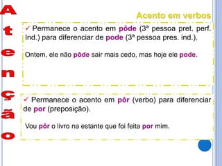  Permanece o acento em pôde (3ª pessoa pret. perf.
Ind.) para diferenciar de pode (3ª pessoa pres. ind.).
Ontem, ele não pôde sair mais cedo, mas hoje ele pode.
 Permanece o acento em pôr (verbo) para diferenciar
de por (preposição).
Vou pôr o livro na estante que foi feita por mim.
Acento em verbos
 