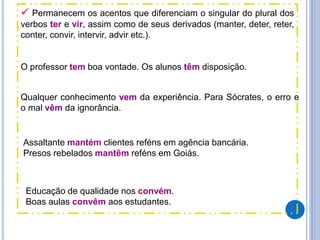  Permanecem os acentos que diferenciam o singular do plural dos
verbos ter e vir, assim como de seus derivados (manter, deter, reter,
conter, convir, intervir, advir etc.).
O professor tem boa vontade. Os alunos têm disposição.
Qualquer conhecimento vem da experiência. Para Sócrates, o erro e
o mal vêm da ignorância.
Assaltante mantém clientes reféns em agência bancária.
Presos rebelados mantêm reféns em Goiás.
Educação de qualidade nos convém.
Boas aulas convêm aos estudantes.
 