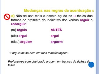 Mudanças nas regras de acentuação 5
e) Não se usa mais o acento agudo no u tônico das
formas do presente do indicativo dos verbos arguir e
redarguir:
(tu) arguis ANTES
(ele) argui argúi
(eles) arguem argúem
Professores com doutorado arguem em bancas de defesa de
teses.
Tu arguis muito bem em tuas manifestações.
 