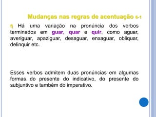 Mudanças nas regras de acentuação 6-1
f) Há uma variação na pronúncia dos verbos
terminados em guar, quar e quir, como aguar,
averiguar, apaziguar, desaguar, enxaguar, obliquar,
delinquir etc.
Esses verbos admitem duas pronúncias em algumas
formas do presente do indicativo, do presente do
subjuntivo e também do imperativo.
 