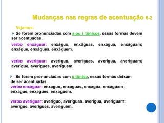  Se forem pronunciadas com u tônico, essas formas deixam
de ser acentuadas.
verbo enxaguar: enxaguo, enxaguas, enxagua, enxaguam;
enxague, enxagues, enxaguem.
verbo averiguar: averiguo, averiguas, averigua, averiguam;
averigue, averigues, averiguem.
Vejamos:
 Se forem pronunciadas com a ou i tônicos, essas formas devem
ser acentuadas.
verbo enxaguar: enxáguo, enxáguas, enxágua, enxáguam;
enxágue, enxágues, enxáguem.
verbo averiguar: averíguo, averíguas, averígua, averíguam;
averígue, averígues, averíguem.
Mudanças nas regras de acentuação 6-2
 