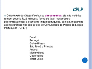  O novo Acordo Ortográfico busca um consenso, ele não modifica
(e nem poderia fazê-lo) nossa forma de falar, mas procura
padronizar/unificar a escrita da língua portuguesa, ou seja, mudanças
apenas gráficas nos oito países do Comunidade de Países de Língua
Portuguesa - CPLP:
Brasil
Portugal
Guiné-Bissau
São Tomé e Príncipe
Angola
Moçambique
Cabo Verde
Timor Leste
CPLP
 