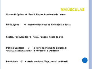 MAIÚSCULAS
Nomes Próprios  Brasil, Pedro, Academia de Letras
Instituições  Instituto Nacional de Previdência Social
Festas, Festividades  Natal, Páscoa, Festa da Uva
Pontos Cardeais  o Norte (por o Norte do Brasil),
“empregados absolutamente” o Nordeste, o Ocidente.
Periódicos  Correio do Povo, Veja, Jornal do Brasil
 