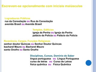 Escrevem-se opcionalmente com iniciais maiúsculas
Logradouros Públicos
rua da Consolação ou Rua da Consolação
avenida Brasil ou Avenida Brasil
Templos, Edifícios
igreja da Penha ou Igreja da Penha
palácio da Polícia ou Palácio da Polícia
Reverência, Cargos, Funções Religiosas
senhor doutor Quincas ou Senhor Doutor Quincas
bacharel Mauro ou Bacharel Mauro
santo Onofre ou Santo Onofre
Disciplinas, Cursos, Domínio do Saber
língua portuguesa ou Língua Portuguesa
curso de letras ou Curso de Letras
física quântica ou Física Quântica
 