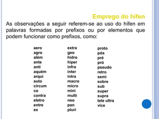 Emprego do hífen
As observações a seguir referem-se ao uso do hífen em
palavras formadas por prefixos ou por elementos que
podem funcionar como prefixos, como:
aero
agro
além
ante
anti
aquém
arqui
auto
circum
co
contra
eletro
entre
ex
extra
geo
hidro
hiper
infra
inter
intra
macro
micro
mini
multi
neo
pan
pluri
proto
pós
pré
pró
pseudo
retro
semi
sobre
sub
super
supra
tele ultra
vice
 