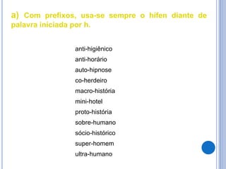 a) Com prefixos, usa-se sempre o hífen diante de
palavra iniciada por h.
anti-higiênico
anti-horário
auto-hipnose
co-herdeiro
macro-história
mini-hotel
proto-história
sobre-humano
sócio-histórico
super-homem
ultra-humano
 