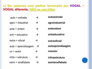 c) Em palavras com prefixo terminado por VOGAL +
VOGAL diferente, NÃO se usa hífen.
agro + industrial  agroindustrial
auto + estrada  autoestrada
extra + oficial  extraoficial
ante + ontem  anteontem
anti + educativo  antieducativo
auto + aprendizagem  autoaprendizagem
co + autor  coautor
infra + estrutura  infraestrutura
semi + analfabeto  semianalfabeto
 