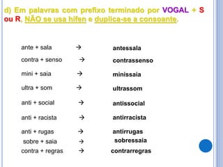 d) Em palavras com prefixo terminado por VOGAL + S
ou R, NÃO se usa hífen e duplica-se a consoante.
mini + saia  minissaia
ultra + som  ultrassom
ante + sala  antessala
contra + senso  contrassenso
anti + racista  antirracista
anti + rugas  antirrugas
anti + social  antissocial
contra + regras  contrarregras
sobre + saia  sobressaia
 