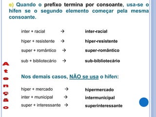 e) Quando o prefixo termina por consoante, usa-se o
hífen se o segundo elemento começar pela mesma
consoante.
inter + racial  inter-racial
hiper + resistente  hiper-resistente
super + romântico  super-romântico
sub + bibliotecário  sub-bibliotecário
Nos demais casos, NÃO se usa o hífen:
hiper + mercado  hipermercado
super + interessante  superinteressante
inter + municipal  intermunicipal
 