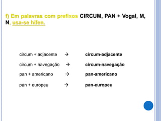 f) Em palavras com prefixos CIRCUM, PAN + Vogal, M,
N, usa-se hífen.
circum + adjacente  circum-adjacente
circum + navegação  circum-navegação
pan + americano  pan-americano
pan + europeu  pan-europeu
 