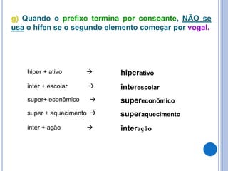 g) Quando o prefixo termina por consoante, NÃO se
usa o hífen se o segundo elemento começar por vogal.
hiper + ativo  hiperativo
inter + escolar  interescolar
super+ econômico  supereconômico
super + aquecimento  superaquecimento
inter + ação  interação
 