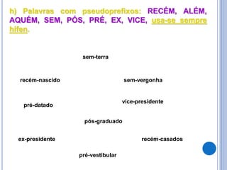 h) Palavras com pseudoprefixos: RECÉM, ALÉM,
AQUÉM, SEM, PÓS, PRÉ, EX, VICE, usa-se sempre
hífen.
recém-nascido
sem-terra
vice-presidente
ex-presidente
pré-vestibular
recém-casados
sem-vergonha
pré-datado
pós-graduado
 