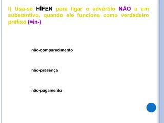 l) Usa-se HÍFEN para ligar o advérbio NÃO a um
substantivo, quando ele funciona como verdadeiro
prefixo (=in-)
não-comparecimento
não-presença
não-pagamento
 