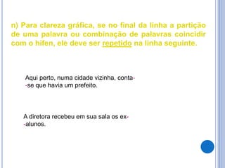n) Para clareza gráfica, se no final da linha a partição
de uma palavra ou combinação de palavras coincidir
com o hífen, ele deve ser repetido na linha seguinte.
Aqui perto, numa cidade vizinha, conta-
-se que havia um prefeito.
A diretora recebeu em sua sala os ex-
-alunos.
 