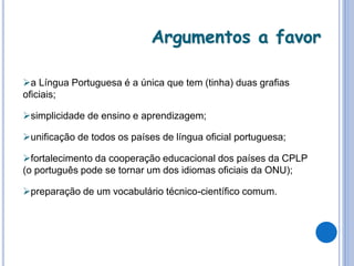 Argumentos a favor
a Língua Portuguesa é a única que tem (tinha) duas grafias
oficiais;
simplicidade de ensino e aprendizagem;
unificação de todos os países de língua oficial portuguesa;
fortalecimento da cooperação educacional dos países da CPLP
(o português pode se tornar um dos idiomas oficiais da ONU);
preparação de um vocabulário técnico-científico comum.
 