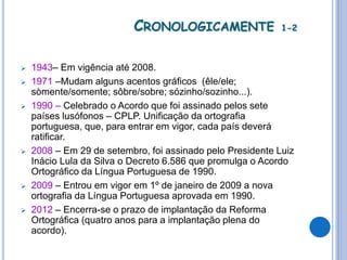 CRONOLOGICAMENTE 1-2
 1943– Em vigência até 2008.
 1971 –Mudam alguns acentos gráficos (êle/ele;
sòmente/somente; sôbre/sobre; sózinho/sozinho...).
 1990 – Celebrado o Acordo que foi assinado pelos sete
países lusófonos – CPLP. Unificação da ortografia
portuguesa, que, para entrar em vigor, cada país deverá
ratificar.
 2008 – Em 29 de setembro, foi assinado pelo Presidente Luiz
Inácio Lula da Silva o Decreto 6.586 que promulga o Acordo
Ortográfico da Língua Portuguesa de 1990.
 2009 – Entrou em vigor em 1º de janeiro de 2009 a nova
ortografia da Língua Portuguesa aprovada em 1990.
 2012 – Encerra-se o prazo de implantação da Reforma
Ortográfica (quatro anos para a implantação plena do
acordo).
 