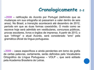 Cronologicamente 2-2
2008 – ratificação do Acordo por Portugal (definindo que as
mudanças em sua ortografia só passariam a valer dentro de seis
anos). No Brasil, a transição acontecerá até dezembro de 2012,
período em que as duas formas coexistirão. O modo como se
escreve hoje será admitido em vestibulares, concursos públicos,
provas escolares, livros e órgãos de imprensa. A partir de 2013, o
que “infringir” o atual Acordo, será considerado “erro” pela
gramática oficial da língua portuguesa.
2009 – casos específicos e ainda pendentes em torno da grafia
de certas palavras, certamente, serão definidos pelo Vocabulário
Ortográfico da Língua Portuguesa – VOLP -, que será editado
pela Academia Brasileira de Letras.
 