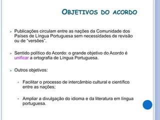 OBJETIVOS DO ACORDO
 Publicações circulam entre as nações da Comunidade dos
Países de Língua Portuguesa sem necessidades de revisão
ou de “versões”.
 Sentido político do Acordo: o grande objetivo do Acordo é
unificar a ortografia de Língua Portuguesa.
 Outros objetivos:
• Facilitar o processo de intercâmbio cultural e científico
entre as nações;
• Ampliar a divulgação do idioma e da literatura em língua
portuguesa.
 