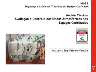 NR-33
      Segurança e Saúde nos Trabalhos em Espaços Confinados


                                         Medidas Técnicas
Avaliação e Controle dos Riscos Atmosféricos nos
                             Espaços Confinados




                            Instrutor : Eng. Fabrício Varejão




                                                                MM
                                                                1
 