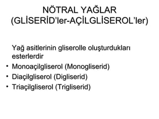 NÖTRAL YAĞLARNÖTRAL YAĞLAR
(GLİSERİD’ler-AÇİLGLİSEROL’ler)(GLİSERİD’ler-AÇİLGLİSEROL’ler)
Yağ asitlerinin gliserolle oluşturduklarıYağ asitlerinin gliserolle oluşturdukları
esterlerdiresterlerdir
• Monoaçilgliserol (Monogliserid)Monoaçilgliserol (Monogliserid)
• Diaçilgliserol (Digliserid)Diaçilgliserol (Digliserid)
• Triaçilgliserol (Trigliserid)Triaçilgliserol (Trigliserid)
 