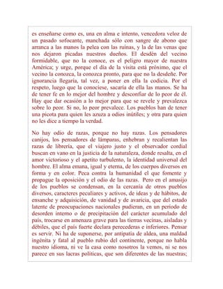 es enseñarse como es, una en alma e intento, vencedora veloz de
un pasado sofocante, manchada sólo con sangre de abono que
arranca a las manos la pelea con las ruinas, y la de las venas que
nos dejaron picadas nuestros dueños. El desdén del vecino
formidable, que no la conoce, es el peligro mayor de nuestra
América; y urge, porque el día de la visita está próximo, que el
vecino la conozca, la conozca pronto, para que no la desdeñe. Por
ignorancia llegaría, tal vez, a poner en ella la codicia. Por el
respeto, luego que la conociese, sacaría de ella las manos. Se ha
de tener fe en lo mejor del hombre y desconfiar de lo peor de él.
Hay que dar ocasión a lo mejor para que se revele y prevalezca
sobre lo peor. Si no, lo peor prevalece. Los pueblos han de tener
una picota para quien les azuza a odios inútiles; y otra para quien
no les dice a tiempo la verdad.

No hay odio de razas, porque no hay razas. Los pensadores
canijos, los pensadores de lámparas, enhebran y recalientan las
razas de librería, que el viajero justo y el observador cordial
buscan en vano en la justicia de la naturaleza, donde resalta, en el
amor victorioso y el apetito turbulento, la identidad universal del
hombre. El alma emana, igual y eterna, de los cuerpos diversos en
forma y en color. Peca contra la humanidad el que fomente y
propague la oposición y el odio de las razas. Pero en el amasijo
de los pueblos se condensan, en la cercanía de otros pueblos
diversos, caracteres peculiares y activos, de ideas y de hábitos, de
ensanche y adquisición, de vanidad y de avaricia, que del estado
latente de preocupaciones nacionales pudieran, en un período de
desorden interno o de precipitación del carácter acumulado del
país, trocarse en amenaza grave para las tierras vecinas, aisladas y
débiles, que el país fuerte declara perecederas e inferiores. Pensar
es servir. Ni ha de suponerse, por antipatía de aldea, una maldad
ingénita y fatal al pueblo rubio del continente, porque no habla
nuestro idioma, ni ve la casa como nosotros la vemos, ni se nos
parece en sus lacras políticas, que son diferentes de las nuestras;
 