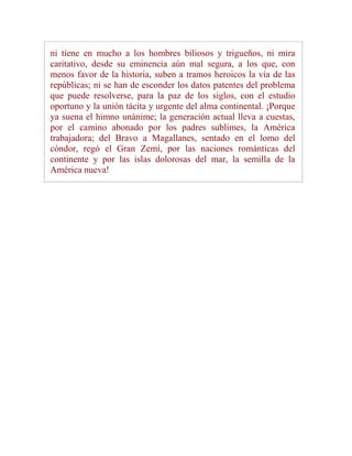ni tiene en mucho a los hombres biliosos y trigueños, ni mira
caritativo, desde su eminencia aún mal segura, a los que, con
menos favor de la historia, suben a tramos heroicos la vía de las
repúblicas; ni se han de esconder los datos patentes del problema
que puede resolverse, para la paz de los siglos, con el estudio
oportuno y la unión tácita y urgente del alma continental. ¡Porque
ya suena el himno unánime; la generación actual lleva a cuestas,
por el camino abonado por los padres sublimes, la América
trabajadora; del Bravo a Magallanes, sentado en el lomo del
cóndor, regó el Gran Zemí, por las naciones románticas del
continente y por las islas dolorosas del mar, la semilla de la
América nueva!
 