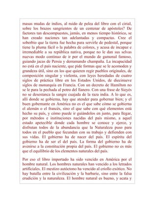 masas mudas de indios, al ruido de pelea del libro con el cirial,
sobre los brazos sangrientos de un centenar de apóstoles? De
factores tan descompuestos, jamás, en menos tiempo histórico, se
han creado naciones tan adelantadas y compactas. Cree el
soberbio que la tierra fue hecha para servirle de pedestal, porque
tiene la pluma fácil o la palabra de colores, y acusa de incapaz e
irremediable a su república nativa, porque no le dan sus selvas
nuevas modo continuo de ir por el mundo de gamonal famoso,
guiando jacas de Persia y derramando champaña. La incapacidad
no está en el país naciente, que pide formas que se le acomoden y
grandeza útil, sino en los que quieren regir pueblos originales, de
composición singular y violenta, con leyes heredadas de cuatro
siglos de práctica libre en los Estados Unidos, de diecinueve
siglos de monarquía en Francia. Con un decreto de Hamilton no
se le para la pechada al potro del llanero. Con una frase de Sieyés
no se desestanca la sangre cuajada de la raza india. A lo que es,
allí donde se gobierna, hay que atender para gobernar bien; y el
buen gobernante en América no es el que sabe cómo se gobierna
el alemán o el francés, sino el que sabe con qué elementos está
hecho su país, y cómo puede ir guiándolos en junto, para llegar,
por métodos e instituciones nacidas del país mismo, a aquel
estado apetecible donde cada hombre se conoce y ejerce, y
disfrutan todos de la abundancia que la Naturaleza puso para
todos en el pueblo que fecundan con su trabajo y defienden con
sus vidas. El gobierno ha de nacer del país. El espíritu del
gobierno ha de ser el del país. La forma del gobierno ha de
avenirse a la constitución propia del país. El gobierno no es más
que el equilibrio de los elementos naturales del país.

Por eso el libro importado ha sido vencido en América por el
hombre natural. Los hombres naturales han vencido a los letrados
artificiales. El mestizo autóctono ha vencido al criollo exótico. No
hay batalla entre la civilización y la barbarie, sino entre la falsa
erudición y la naturaleza. El hombre natural es bueno, y acata y
 