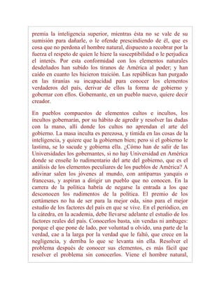 premia la inteligencia superior, mientras ésta no se vale de su
sumisión para dañarle, o le ofende prescindiendo de él, que es
cosa que no perdona el hombre natural, dispuesto a recobrar por la
fuerza el respeto de quien le hiere la susceptibilidad o le perjudica
el interés. Por esta conformidad con los elementos naturales
desdeñados han subido los tiranos de América al poder; y han
caído en cuanto les hicieron traición. Las repúblicas han purgado
en las tiranías su incapacidad para conocer los elementos
verdaderos del país, derivar de ellos la forma de gobierno y
gobernar con ellos. Gobernante, en un pueblo nuevo, quiere decir
creador.

En pueblos compuestos de elementos cultos e incultos, los
incultos gobernarán, por su hábito de agredir y resolver las dudas
con la mano, allí donde los cultos no aprendan el arte del
gobierno. La masa inculta es perezosa, y tímida en las cosas de la
inteligencia, y quiere que la gobiernen bien; pero si el gobierno le
lastima, se lo sacude y gobierna ella. ¿Cómo han de salir de las
Universidades los gobernantes, si no hay Universidad en América
donde se enseñe lo rudimentario del arte del gobierno, que es el
análisis de los elementos peculiares de los pueblos de América? A
adivinar salen los jóvenes al mundo, con antiparras yanquis o
francesas, y aspiran a dirigir un pueblo que no conocen. En la
carrera de la política habría de negarse la entrada a los que
desconocen los rudimentos de la política. El premio de los
certámenes no ha de ser para la mejor oda, sino para el mejor
estudio de los factores del país en que se vive. En el periódico, en
la cátedra, en la academia, debe llevarse adelante el estudio de los
factores reales del país. Conocerlos basta, sin vendas ni ambages:
porque el que pone de lado, por voluntad u olvido, una parte de la
verdad, cae a la larga por la verdad que le faltó, que crece en la
negligencia, y derriba lo que se levanta sin ella. Resolver el
problema después de conocer sus elementos, es más fácil que
resolver el problema sin conocerlos. Viene el hombre natural,
 