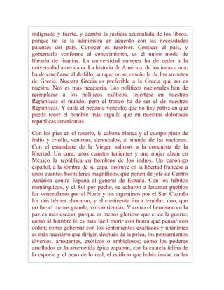 indignado y fuerte, y derriba la justicia acumulada de los libros,
porque no se la administra en acuerdo con las necesidades
patentes del país. Conocer es resolver. Conocer el país, y
gobernarlo conforme al conocimiento, es el único modo de
librarlo de tiranías. La universidad europea ha de ceder a la
universidad americana. La historia de América, de los incas a acá,
ha de enseñarse al dedillo, aunque no se enseñe la de los arcontes
de Grecia. Nuestra Grecia es preferible a la Grecia que no es
nuestra. Nos es más necesaria. Los políticos nacionales han de
reemplazar a los políticos exóticos. Injértese en nuestras
Repúblicas el mundo; pero el tronco ha de ser el de nuestras
Repúblicas. Y calle el pedante vencido; que no hay patria en que
pueda tener el hombre más orgullo que en nuestras dolorosas
repúblicas americanas.

Con los pies en el rosario, la cabeza blanca y el cuerpo pinto de
indio y criollo, venimos, denodados, al mundo de las naciones.
Con el estandarte de la Virgen salimos a la conquista de la
libertad. Un cura, unos cuantos tenientes y una mujer alzan en
México la república en hombros de los indios. Un canónigo
español, a la sombra de su capa, instruye en la libertad francesa a
unos cuantos bachilleres magníficos, que ponen de jefe de Centro
América contra España al general de España. Con los hábitos
monárquicos, y el Sol por pecho, se echaron a levantar pueblos
los venezolanos por el Norte y los argentinos por el Sur. Cuando
los dos héroes chocaron, y el continente iba a temblar, uno, que
no fue el menos grande, volvió riendas. Y como el heroísmo en la
paz es más escaso, porque es menos glorioso que el de la guerra;
como al hombre le es más fácil morir con honra que pensar con
orden; como gobernar con los sentimientos exaltados y unánimes
es más hacedero que dirigir, después de la pelea, los pensamientos
diversos, arrogantes, exóticos o ambiciosos; como los poderes
arrollados en la arremetida épica zapaban, con la cautela felina de
la especie y el peso de lo real, el edificio que había izado, en las
 