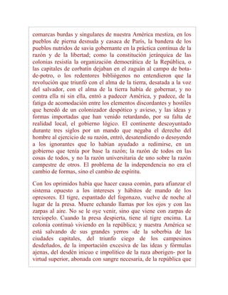 comarcas burdas y singulares de nuestra América mestiza, en los
pueblos de pierna desnuda y casaca de París, la bandera de los
pueblos nutridos de savia gobernante en la práctica continua de la
razón y de la libertad; como la constitución jerárquica de las
colonias resistía la organización democrática de la República, o
las capitales de corbatín dejaban en el zaguán al campo de bota-
de-potro, o los redentores bibliógenos no entendieron que la
revolución que triunfó con el alma de la tierra, desatada a la voz
del salvador, con el alma de la tierra había de gobernar, y no
contra ella ni sin ella, entró a padecer América, y padece, de la
fatiga de acomodación entre los elementos discordantes y hostiles
que heredó de un colonizador despótico y avieso, y las ideas y
formas importadas que han venido retardando, por su falta de
realidad local, el gobierno lógico. El continente descoyuntado
durante tres siglos por un mando que negaba el derecho del
hombre al ejercicio de su razón, entró, desatendiendo o desoyendo
a los ignorantes que lo habían ayudado a redimirse, en un
gobierno que tenía por base la razón; la razón de todos en las
cosas de todos, y no la razón universitaria de uno sobre la razón
campestre de otros. El problema de la independencia no era el
cambio de formas, sino el cambio de espíritu.

Con los oprimidos había que hacer causa común, para afianzar el
sistema opuesto a los intereses y hábitos de mando de los
opresores. El tigre, espantado del fogonazo, vuelve de noche al
lugar de la presa. Muere echando llamas por los ojos y con las
zarpas al aire. No se le oye venir, sino que viene con zarpas de
terciopelo. Cuando la presa despierta, tiene al tigre encima. La
colonia continuó viviendo en la república; y nuestra América se
está salvando de sus grandes yerros -de la soberbia de las
ciudades capitales, del triunfo ciego de los campesinos
desdeñados, de la importación excesiva de las ideas y fórmulas
ajenas, del desdén inicuo e impolítico de la raza aborigen- por la
virtud superior, abonada con sangre necesaria, de la república que
 