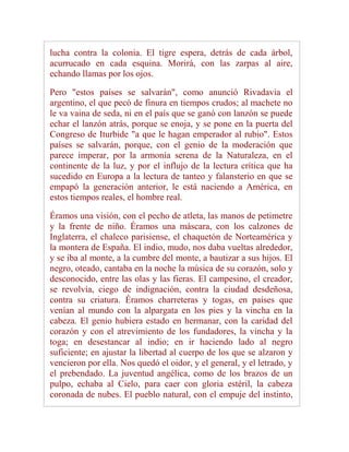 lucha contra la colonia. El tigre espera, detrás de cada árbol,
acurrucado en cada esquina. Morirá, con las zarpas al aire,
echando llamas por los ojos.

Pero "estos países se salvarán", como anunció Rivadavia el
argentino, el que pecó de finura en tiempos crudos; al machete no
le va vaina de seda, ni en el país que se ganó con lanzón se puede
echar el lanzón atrás, porque se enoja, y se pone en la puerta del
Congreso de Iturbide "a que le hagan emperador al rubio". Estos
países se salvarán, porque, con el genio de la moderación que
parece imperar, por la armonía serena de la Naturaleza, en el
continente de la luz, y por el influjo de la lectura crítica que ha
sucedido en Europa a la lectura de tanteo y falansterio en que se
empapó la generación anterior, le está naciendo a América, en
estos tiempos reales, el hombre real.

Éramos una visión, con el pecho de atleta, las manos de petimetre
y la frente de niño. Éramos una máscara, con los calzones de
Inglaterra, el chaleco parisiense, el chaquetón de Norteamérica y
la montera de España. El indio, mudo, nos daba vueltas alrededor,
y se iba al monte, a la cumbre del monte, a bautizar a sus hijos. El
negro, oteado, cantaba en la noche la música de su corazón, solo y
desconocido, entre las olas y las fieras. El campesino, el creador,
se revolvía, ciego de indignación, contra la ciudad desdeñosa,
contra su criatura. Éramos charreteras y togas, en países que
venían al mundo con la alpargata en los pies y la vincha en la
cabeza. El genio hubiera estado en hermanar, con la caridad del
corazón y con el atrevimiento de los fundadores, la vincha y la
toga; en desestancar al indio; en ir haciendo lado al negro
suficiente; en ajustar la libertad al cuerpo de los que se alzaron y
vencieron por ella. Nos quedó el oidor, y el general, y el letrado, y
el prebendado. La juventud angélica, como de los brazos de un
pulpo, echaba al Cielo, para caer con gloria estéril, la cabeza
coronada de nubes. El pueblo natural, con el empuje del instinto,
 