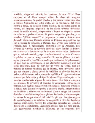 arrollaba, ciego del triunfo, los bastones de oro. Ni el libro
europeo, ni el libro yanqui, daban la clave del enigma
hispanoamericano. Se probó el odio, y los países venían cada año
a menos. Cansados del odio inútil, de la resistencia del libro
contra la lanza, de la razón contra el cirial, de la ciudad contra el
campo, del imperio imposible de las castas urbanas divididas
sobre la nación natural, tempestuosa o inerte, se empieza, como
sin saberlo, a probar el amor. Se ponen en pie los pueblos, y se
saludan. "¿Cómo somos?" se preguntan; y unos a otros se van
diciendo cómo son. Cuando aparece en Cojímar un problema, no
van a buscar la solución a Danzig. Las levitas son todavía de
Francia, pero el pensamiento empieza a ser de América. Los
jóvenes de América se ponen la camisa al codo, hunden las manos
en la masa y la levantan con la levadura de su sudor. Entienden
que se imita demasiado, y que la salvación está en crear. Crear es
la palabra de pase de esta generación. El vino, de plátano; y si sale
agrio, ¡es nuestro vino! Se entiende que las formas de gobierno de
un país han de acomodarse a sus elementos naturales; que las
ideas absolutas, para no caer por un yerro de forma, han de
ponerse en formas relativas; que la libertad, para ser viable, tiene
que ser sincera y plena; que si la república no abre los brazos a
todos y adelanta con todos, muere la república. El tigre de adentro
se entra por la hendija, y el tigre de afuera. El general sujeta en la
marcha la caballería al paso de los infantes. O si deja a la zaga a
los infantes, le envuelve el enemigo la caballería. Estrategia es
política. Los pueblos han de vivir criticándose, porque la crítica es
la salud; pero con un solo pecho y una sola mente. ¡Bajarse hasta
los infelices y alzarlos en los brazos! ¡Con el fuego del corazón
deshelar la América coagulada! ¡Echar, bullendo y rebotando por
las venas, la sangre natural del país! En pie, con los ojos alegres
de los trabajadores, se saludan, de un pueblo a otro, los hombres
nuevos americanos. Surgen los estadistas naturales del estudio
directo de la Naturaleza. Leen para aplicar, pero no para copiar.
Los economistas estudian la dificultad en sus orígenes. Los
 