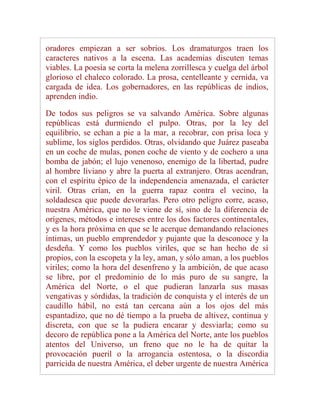 oradores empiezan a ser sobrios. Los dramaturgos traen los
caracteres nativos a la escena. Las academias discuten temas
viables. La poesía se corta la melena zorrillesca y cuelga del árbol
glorioso el chaleco colorado. La prosa, centelleante y cernida, va
cargada de idea. Los gobernadores, en las repúblicas de indios,
aprenden indio.

De todos sus peligros se va salvando América. Sobre algunas
repúblicas está durmiendo el pulpo. Otras, por la ley del
equilibrio, se echan a pie a la mar, a recobrar, con prisa loca y
sublime, los siglos perdidos. Otras, olvidando que Juárez paseaba
en un coche de mulas, ponen coche de viento y de cochero a una
bomba de jabón; el lujo venenoso, enemigo de la libertad, pudre
al hombre liviano y abre la puerta al extranjero. Otras acendran,
con el espíritu épico de la independencia amenazada, el carácter
viril. Otras crían, en la guerra rapaz contra el vecino, la
soldadesca que puede devorarlas. Pero otro peligro corre, acaso,
nuestra América, que no le viene de sí, sino de la diferencia de
orígenes, métodos e intereses entre los dos factores continentales,
y es la hora próxima en que se le acerque demandando relaciones
íntimas, un pueblo emprendedor y pujante que la desconoce y la
desdeña. Y como los pueblos viriles, que se han hecho de sí
propios, con la escopeta y la ley, aman, y sólo aman, a los pueblos
viriles; como la hora del desenfreno y la ambición, de que acaso
se libre, por el predominio de lo más puro de su sangre, la
América del Norte, o el que pudieran lanzarla sus masas
vengativas y sórdidas, la tradición de conquista y el interés de un
caudillo hábil, no está tan cercana aún a los ojos del más
espantadizo, que no dé tiempo a la prueba de altivez, continua y
discreta, con que se la pudiera encarar y desviarla; como su
decoro de república pone a la América del Norte, ante los pueblos
atentos del Universo, un freno que no le ha de quitar la
provocación pueril o la arrogancia ostentosa, o la discordia
parricida de nuestra América, el deber urgente de nuestra América
 